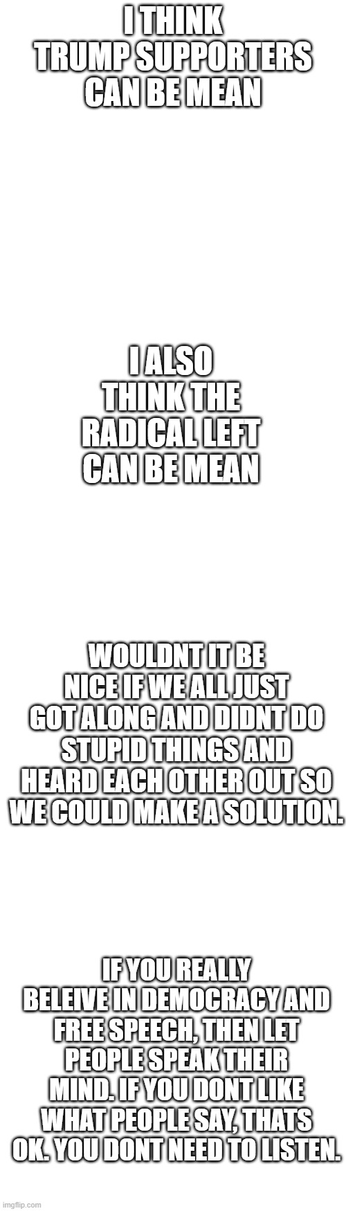 Can we please just get along | I THINK TRUMP SUPPORTERS CAN BE MEAN; I ALSO THINK THE RADICAL LEFT CAN BE MEAN; WOULDNT IT BE NICE IF WE ALL JUST GOT ALONG AND DIDNT DO STUPID THINGS AND HEARD EACH OTHER OUT SO WE COULD MAKE A SOLUTION. IF YOU REALLY BELEIVE IN DEMOCRACY AND FREE SPEECH, THEN LET PEOPLE SPEAK THEIR MIND. IF YOU DONT LIKE WHAT PEOPLE SAY, THATS OK. YOU DONT NEED TO LISTEN. | image tagged in long blank white template | made w/ Imgflip meme maker