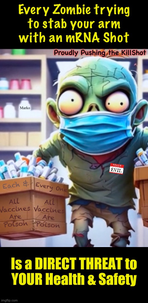 Kinda Late in the Game to be Figuring it Out | Every Zombie trying
to stab your arm
with an mRNA Shot; Proudly Pushing the KillShot; Marko; All
Vaccines
Are
Poison; Each &; Every One; All
Vaccines
Are
Poison; Is a DIRECT THREAT to
YOUR Health & Safety | image tagged in memes,feb 17 2025,all vaccines r poison,these pushers r not yer friends,theyre killers,fjb voters kissmyass | made w/ Imgflip meme maker