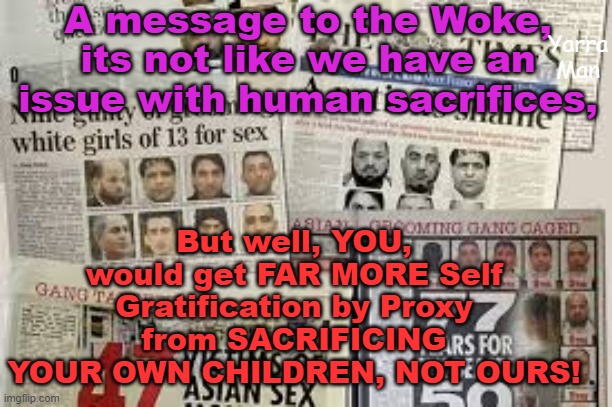 Suggestion; WOKE / Self Gratification by Proxy and HUMAN SACRIFICES. | A message to the Woke, its not like we have an issue with human sacrifices, But well, YOU, would get FAR MORE Self Gratification by Proxy from SACRIFICING YOUR OWN CHILDREN, NOT OURS! Yarra Man | image tagged in starmer,uik,eiu,uin,progressives,labour | made w/ Imgflip meme maker