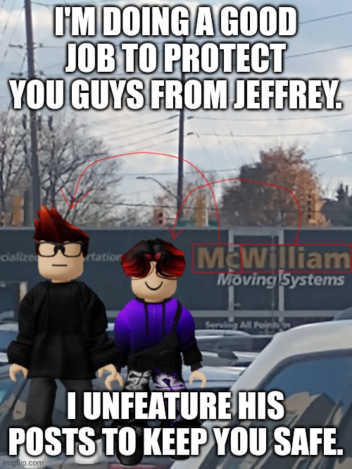 If you see a Jeffrey alt following this stream, ban him immediately. | I'M DOING A GOOD JOB TO PROTECT YOU GUYS FROM JEFFREY. I UNFEATURE HIS POSTS TO KEEP YOU SAFE. | image tagged in mc and william name soundalike | made w/ Imgflip meme maker