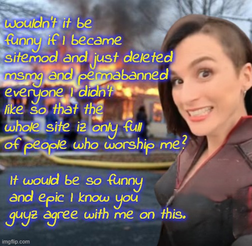 Wouldn't it be funny if I became sitemod and just deleted msmg and permabanned everyone I didn't like so that the whole site iz only full of people who worship me? It would be so funny and epic I know you guyz agree with me on this. | image tagged in disaster girl stormfront edition | made w/ Imgflip meme maker
