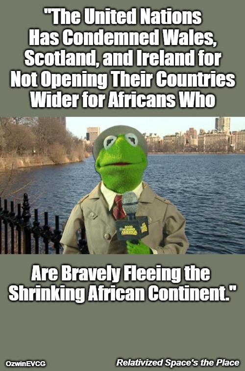 Relativized Space's the Place | "The United Nations 

Has Condemned Wales, 

Scotland, and Ireland for 

Not Opening Their Countries 

Wider for Africans Who; Are Bravely Fleeing the 

Shrinking African Continent."; Relativized Space's the Place; OzwinEVCG | image tagged in kermit news report,white people,black people,antiwhite double standards,world occupied,weaponized migration | made w/ Imgflip meme maker