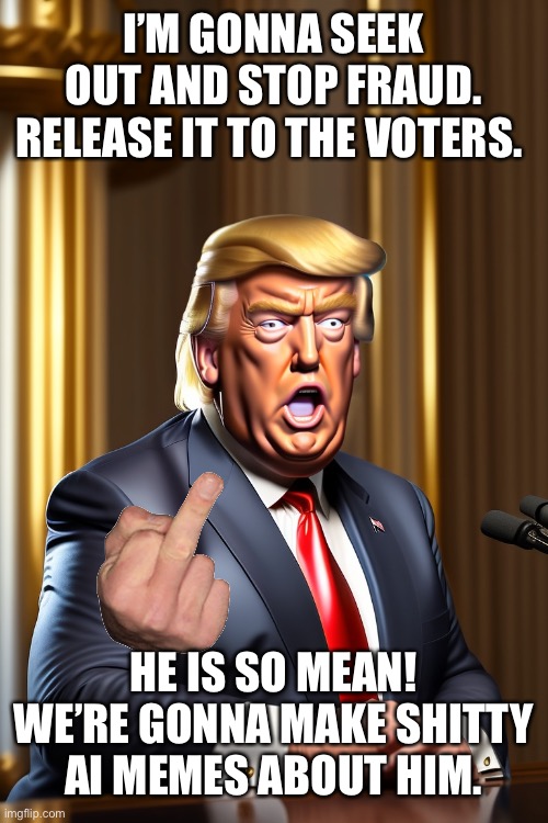 Is it my imagination? Memes have gotten incredibly lame since the left have lost the fight. | I’M GONNA SEEK OUT AND STOP FRAUD. RELEASE IT TO THE VOTERS. HE IS SO MEAN! WE’RE GONNA MAKE SHITTY AI MEMES ABOUT HIM. | made w/ Imgflip meme maker