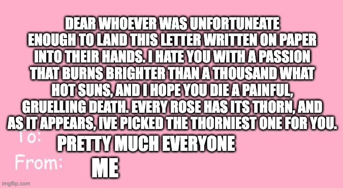 i know im late i live under a rock (happy belated valentines day) | DEAR WHOEVER WAS UNFORTUNEATE ENOUGH TO LAND THIS LETTER WRITTEN ON PAPER INTO THEIR HANDS. I HATE YOU WITH A PASSION THAT BURNS BRIGHTER THAN A THOUSAND WHAT HOT SUNS, AND I HOPE YOU DIE A PAINFUL, GRUELLING DEATH. EVERY ROSE HAS ITS THORN, AND AS IT APPEARS, IVE PICKED THE THORNIEST ONE FOR YOU. PRETTY MUCH EVERYONE; ME | image tagged in valentine's day card meme,hate,letter | made w/ Imgflip meme maker