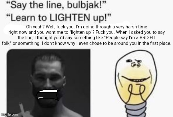 . | Oh yeah? Well, fuck you. I'm going through a very harsh time right now and you want me to "lighten up"? Fuck you. When I asked you to say the line, I thought you'd say something like "People say I'm a BRIGHT folk," or something. I don't know why I even chose to be around you in the first place. | made w/ Imgflip meme maker