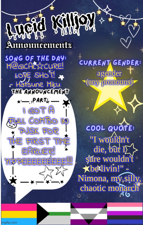 YIPPEEEE!! (also, I still rlly need advice abt my sitch with blood orange, if you saw my last post) | M@GICAL☆CURE! LOVE SHOT! - Hatsune Miku; agender (any pronouns); I GOT A FULL COMBO IN PJSK FOR THE FIRST TIME EARLIER! YIPPEEEEEEEEE!!!! "I wouldn't die, but I sure wouldn't be livin!" - Nimona, my silly, chaotic monarch | image tagged in lucid announcementz fixed | made w/ Imgflip meme maker