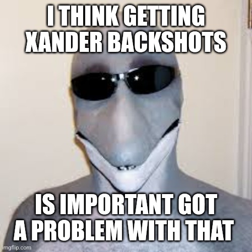 Xander | I THINK GETTING XANDER BACKSHOTS; IS IMPORTANT GOT A PROBLEM WITH THAT | image tagged in dolphin guy | made w/ Imgflip meme maker