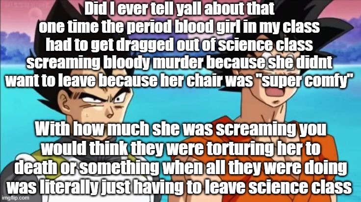 Did I ever tell yall about that one time the period blood girl in my class had to get dragged out of science class screaming bloody murder because she didnt want to leave because her chair was "super comfy"; With how much she was screaming you would think they were torturing her to death or something when all they were doing was literally just having to leave science class | made w/ Imgflip meme maker