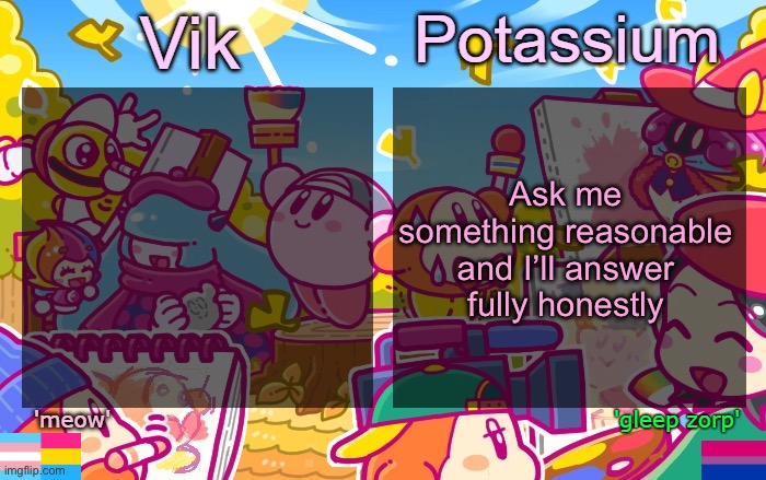 Excluding personal information and shit | Ask me something reasonable and I’ll answer fully honestly | image tagged in viktassium kirby template | made w/ Imgflip meme maker