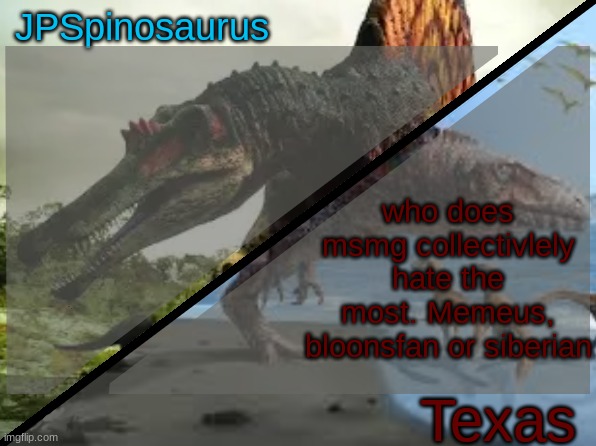 JPSpinosaurus x Texas shared template | who does msmg collectively hate the most. Memeus, bloonsfan or siberian | image tagged in jpspinosaurus x texas shared template | made w/ Imgflip meme maker