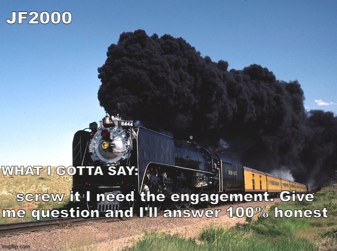 JF2000 announcement | screw it I need the engagement. Give me question and I'll answer 100% honest | image tagged in jf2000 announcement | made w/ Imgflip meme maker