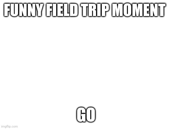 FUNNY FIELD TRIP MOMENT; GO | made w/ Imgflip meme maker