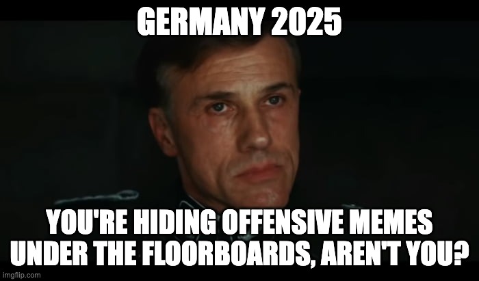 Landa memes | GERMANY 2025; YOU'RE HIDING OFFENSIVE MEMES UNDER THE FLOORBOARDS, AREN'T YOU? | image tagged in enemies of the state,memes,germany,free speech | made w/ Imgflip meme maker