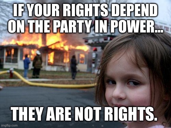 What are rights? | IF YOUR RIGHTS DEPEND ON THE PARTY IN POWER…; THEY ARE NOT RIGHTS. | image tagged in memes,disaster girl | made w/ Imgflip meme maker