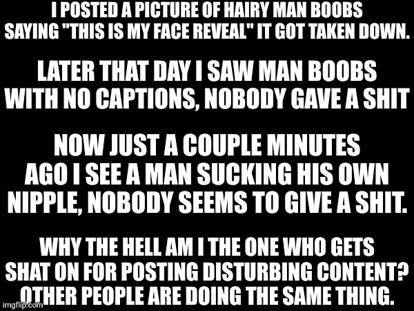 I POSTED A PICTURE OF HAIRY MAN BOOBS SAYING "THIS IS MY FACE REVEAL" IT GOT TAKEN DOWN. LATER THAT DAY I SAW MAN BOOBS WITH NO CAPTIONS, NOBODY GAVE A SHIT; NOW JUST A COUPLE MINUTES AGO I SEE A MAN SUCKING HIS OWN NIPPLE, NOBODY SEEMS TO GIVE A SHIT. WHY THE HELL AM I THE ONE WHO GETS SHAT ON FOR POSTING DISTURBING CONTENT? OTHER PEOPLE ARE DOING THE SAME THING. | made w/ Imgflip meme maker