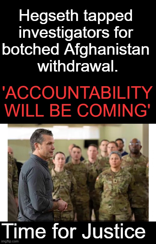 Yes, it is time... | Hegseth tapped 
investigators for 
botched Afghanistan 
withdrawal. 'ACCOUNTABILITY WILL BE COMING'; Time for Justice | image tagged in politics,afghanistan,justice | made w/ Imgflip meme maker