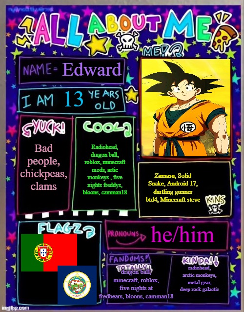 All about me! (Og temp by Jade) | Edward; 13; Bad people, chickpeas, clams; Radiohead, dragon ball, roblox, minecraft mods, artic monkeys , five nights freddys, bloons, camman18; Zamasu, Solid Snake, Android 17, dartling gunner btd4, Minecraft steve; he/him; dragon ball, minecraft, roblox, five nights at fredbears, bloons, camman18; radiohead, arctic monkeys, metal gear, deep rock galactic | image tagged in all about me og temp by jade | made w/ Imgflip meme maker