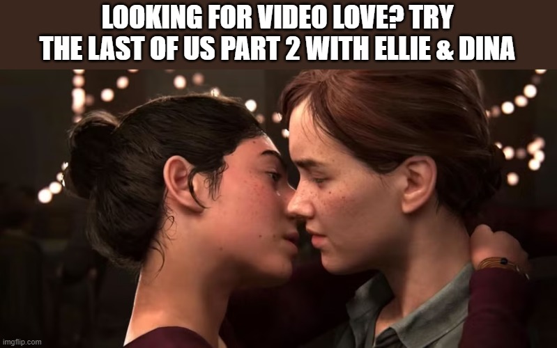 Looking for video game romance? Try The last of Us part 2 with Ellie & Dina | LOOKING FOR VIDEO LOVE? TRY THE LAST OF US PART 2 WITH ELLIE & DINA | image tagged in gaming,video games,games,romance,pc gaming,computer | made w/ Imgflip meme maker