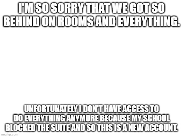 I will try to get in touch with some folks but no promises. | I'M SO SORRY THAT WE GOT SO BEHIND ON ROOMS AND EVERYTHING. UNFORTUNATELY I DON'T HAVE ACCESS TO DO EVERYTHING ANYMORE BECAUSE MY SCHOOL BLOCKED THE SUITE AND SO THIS IS A NEW ACCOUNT. | made w/ Imgflip meme maker