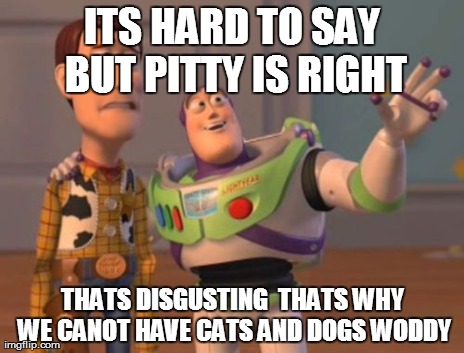 X, X Everywhere Meme | ITS HARD TO SAY BUT PITTY IS RIGHT THATS DISGUSTING  THATS WHY WE CANOT HAVE CATS AND DOGS WODDY | image tagged in memes,x x everywhere | made w/ Imgflip meme maker