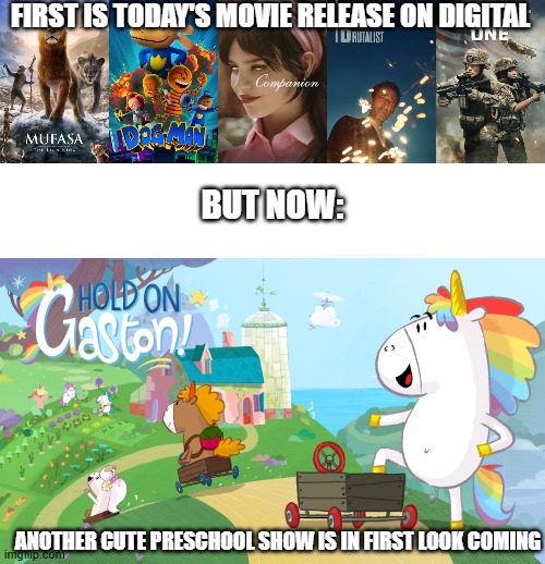 First this, but now this, coming!! | FIRST IS TODAY'S MOVIE RELEASE ON DIGITAL; BUT NOW:; ANOTHER CUTE PRESCHOOL SHOW IS IN FIRST LOOK COMING | image tagged in meme,memes,hold on gaston,haha yes,movie,shows | made w/ Imgflip meme maker