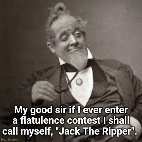 Jack The Ripper | My good sir if I ever enter a flatulence contest I shall call myself, "Jack The Ripper". | image tagged in back in my day,flatulence,contest,toilet humor,fart jokes,humor | made w/ Imgflip meme maker