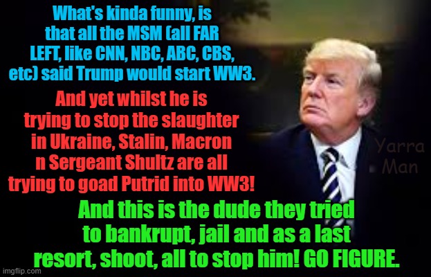 What would have happened if the Democrats / CNN, NBC, CBS, ABC etc won? WW3? | What's kinda funny, is that all the MSM (all FAR LEFT, like CNN, NBC, ABC, CBS, etc) said Trump would start WW3. And yet whilst he is trying to stop the slaughter in Ukraine, Stalin, Macron n Sergeant Shultz are all trying to goad Putrid into WW3! Yarra Man; And this is the dude they tried to bankrupt, jail and as a last resort, shoot, all to stop him! GO FIGURE. | image tagged in sloe biden,sergeant shultz n germany,macaroni n france,stalin uik,putrid n russia,ukraine zalenskyy | made w/ Imgflip meme maker