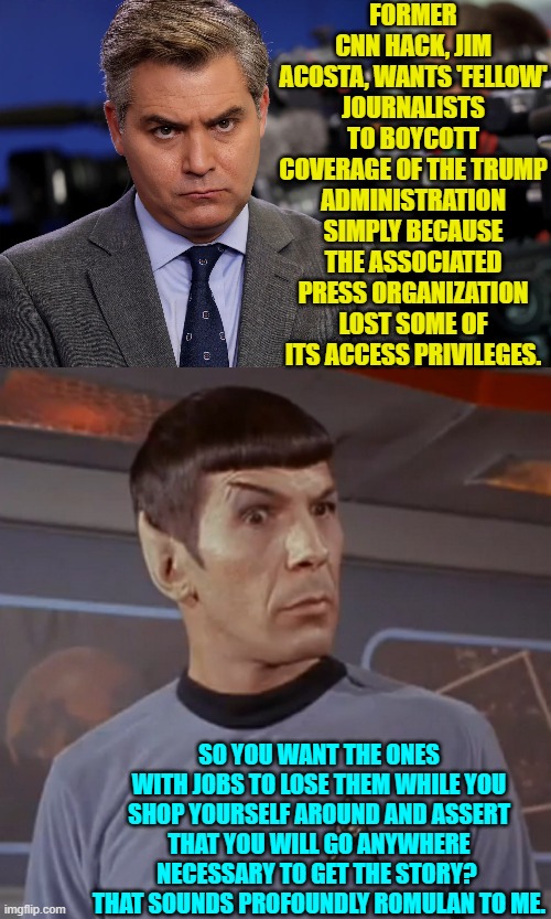 Even his fellow media idiots have got to be saying, "Yeah, we won't be doing that." | FORMER CNN HACK, JIM ACOSTA, WANTS 'FELLOW' JOURNALISTS TO BOYCOTT COVERAGE OF THE TRUMP ADMINISTRATION SIMPLY BECAUSE THE ASSOCIATED PRESS ORGANIZATION LOST SOME OF ITS ACCESS PRIVILEGES. SO YOU WANT THE ONES WITH JOBS TO LOSE THEM WHILE YOU SHOP YOURSELF AROUND AND ASSERT THAT YOU WILL GO ANYWHERE NECESSARY TO GET THE STORY?  THAT SOUNDS PROFOUNDLY ROMULAN TO ME. | image tagged in yep | made w/ Imgflip meme maker