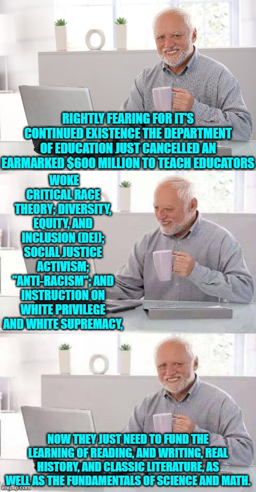 Return to pre-leftist era of educational basics and fundamentals. | WOKE CRITICAL RACE THEORY; DIVERSITY, EQUITY, AND INCLUSION (DEI); SOCIAL JUSTICE ACTIVISM; "ANTI-RACISM"; AND INSTRUCTION ON WHITE PRIVILEGE AND WHITE SUPREMACY, RIGHTLY FEARING FOR IT'S CONTINUED EXISTENCE THE DEPARTMENT OF EDUCATION JUST CANCELLED AN EARMARKED $600 MILLION TO TEACH EDUCATORS; NOW THEY JUST NEED TO FUND THE LEARNING OF READING, AND WRITING, REAL HISTORY, AND CLASSIC LITERATURE, AS WELL AS THE FUNDAMENTALS OF SCIENCE AND MATH. | image tagged in hide the pain harold | made w/ Imgflip meme maker