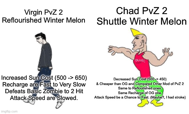 My Opinion of Mod Of Winter Melon | Chad PvZ 2 Shuttle Winter Melon; Virgin PvZ 2 Reflourished Winter Melon; Decreased Sun Cost (500 -> 450)
& Cheaper than OG and Compared Other Mod of PvZ 2
Same to Reflourished ones.
Same Recharge of OG one.
Attack Speed be a Chance to Fast. (Maybe?, I had stroke); Increased Sun Cost (500 -> 650)
Recharge are Fast to Very Slow
Defeats Basic Zombie to 2 Hit
Attack Speed are Slowed. | image tagged in virgin vs chad | made w/ Imgflip meme maker