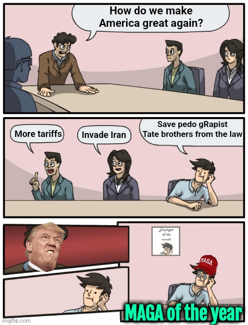 Guess I'm not getting any upvotes for this "Zionist anti-American" meme. Ah the usual. | How do we make America great again? Save pedo gRapist Tate brothers from the law; More tariffs; Invade Iran; MAGA of the year | image tagged in boardroom meeting unexpected ending,trump,donald trump,epstein,america,elon musk | made w/ Imgflip meme maker