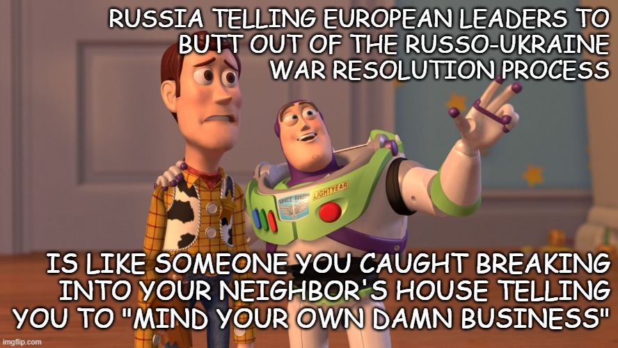The tactical genius of Russia is in that they don't care the rest of the world can see right through their bullshit. | RUSSIA TELLING EUROPEAN LEADERS TO
BUTT OUT OF THE RUSSO-UKRAINE
WAR RESOLUTION PROCESS; IS LIKE SOMEONE YOU CAUGHT BREAKING
INTO YOUR NEIGHBOR'S HOUSE TELLING
YOU TO "MIND YOUR OWN DAMN BUSINESS" | image tagged in x x everywhere,russian,bullshit | made w/ Imgflip meme maker