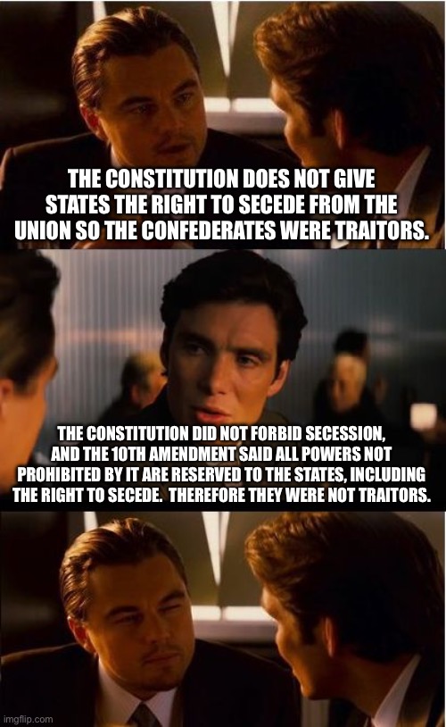 Inception | THE CONSTITUTION DOES NOT GIVE STATES THE RIGHT TO SECEDE FROM THE UNION SO THE CONFEDERATES WERE TRAITORS. THE CONSTITUTION DID NOT FORBID SECESSION, AND THE 10TH AMENDMENT SAID ALL POWERS NOT PROHIBITED BY IT ARE RESERVED TO THE STATES, INCLUDING THE RIGHT TO SECEDE.  THEREFORE THEY WERE NOT TRAITORS. | image tagged in memes,inception | made w/ Imgflip meme maker