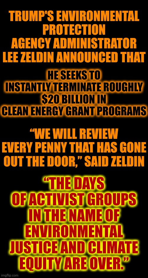 The Convicted Rapist's EPA Isn't Going To Protect The Environment But, I Bet, He SELLS It For His Own Personal Gain Like Always | TRUMP'S ENVIRONMENTAL PROTECTION AGENCY ADMINISTRATOR LEE ZELDIN ANNOUNCED THAT; HE SEEKS TO INSTANTLY TERMINATE ROUGHLY $20 BILLION IN CLEAN ENERGY GRANT PROGRAMS; “WE WILL REVIEW EVERY PENNY THAT HAS GONE OUT THE DOOR,” SAID ZELDIN; “THE DAYS OF ACTIVIST GROUPS IN THE NAME OF ENVIRONMENTAL JUSTICE AND CLIMATE EQUITY ARE OVER.” | image tagged in donald trump is a convicted rapist,lock him up,rapist,trump is a convicted rapist,memes,trump belongs in prison | made w/ Imgflip meme maker