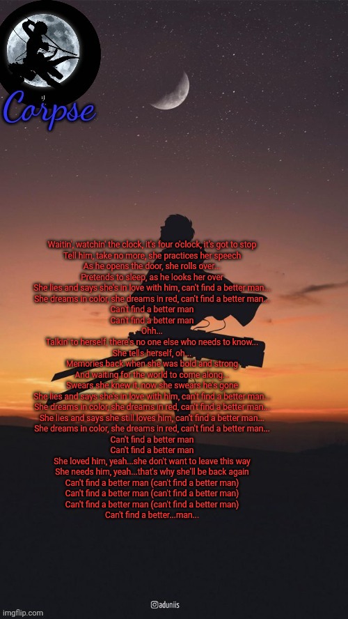 Pearl Jam is peak | Waitin', watchin' the clock, it's four o'clock, it's got to stop
Tell him, take no more, she practices her speech
As he opens the door, she rolls over...
Pretends to sleep, as he looks her over
She lies and says she's in love with him, can't find a better man...
She dreams in color, she dreams in red, can't find a better man...
Can't find a better man
Can't find a better man

Ohh...

Talkin' to herself, there's no one else who needs to know...
She tells herself, oh...

Memories back when she was bold and strong
And waiting for the world to come along...
Swears she knew it, now she swears he's gone
She lies and says she's in love with him, can't find a better man...
She dreams in color, she dreams in red, can't find a better man...
She lies and says she still loves him, can't find a better man...
She dreams in color, she dreams in red, can't find a better man...
Can't find a better man
Can't find a better man

She loved him, yeah...she don't want to leave this way
She needs him, yeah...that's why she'll be back again
Can't find a better man (can't find a better man)
Can't find a better man (can't find a better man)
Can't find a better man (can't find a better man)
Can't find a better...man... | image tagged in remastered levi template | made w/ Imgflip meme maker