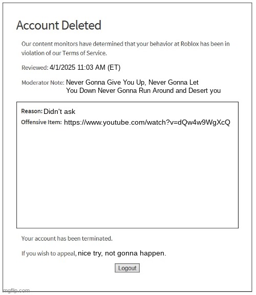 good job roblox moderation team ? | 4/1/2025 11:03 AM (ET); Never Gonna Give You Up, Never Gonna Let You Down Never Gonna Run Around and Desert you; https://www.youtube.com/watch?v=dQw4w9WgXcQ; Didn't ask; nice try, not gonna happen. | image tagged in banned from roblox | made w/ Imgflip meme maker
