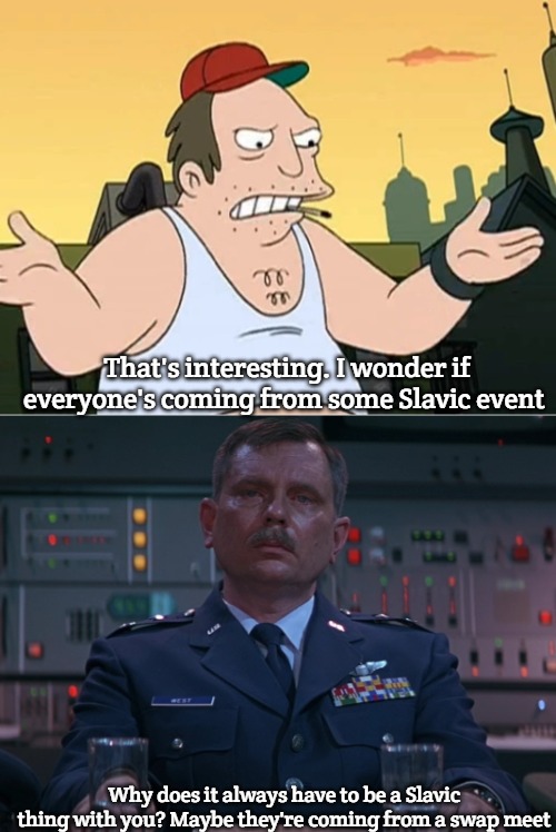 That's interesting. I wonder if everyone's coming from some Slavic event; Why does it always have to be a Slavic thing with you? Maybe they're coming from a swap meet | image tagged in slavic sal,w o west,slavic lives matter | made w/ Imgflip meme maker