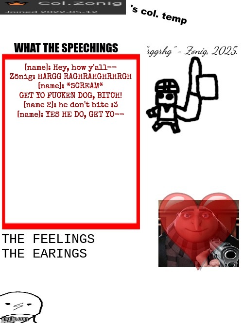 who's name one and two :p | [name]: Hey, how y'all--
Zönig: HARGG RAGHRAHGHRHRGH
[name]: *SCREAM* GET YO FUCKEN DOG, BITCH!
[name 2]: he don't bite :3
[name]: YES HE DO, GET YO-- | image tagged in col zonig's col temp rgh | made w/ Imgflip meme maker