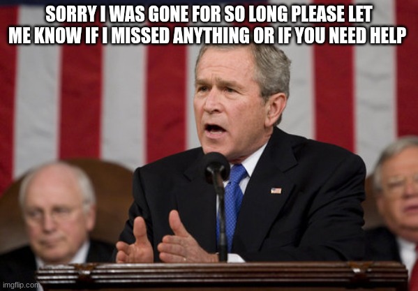 george w bush | SORRY I WAS GONE FOR SO LONG PLEASE LET ME KNOW IF I MISSED ANYTHING OR IF YOU NEED HELP | image tagged in george w bush | made w/ Imgflip meme maker