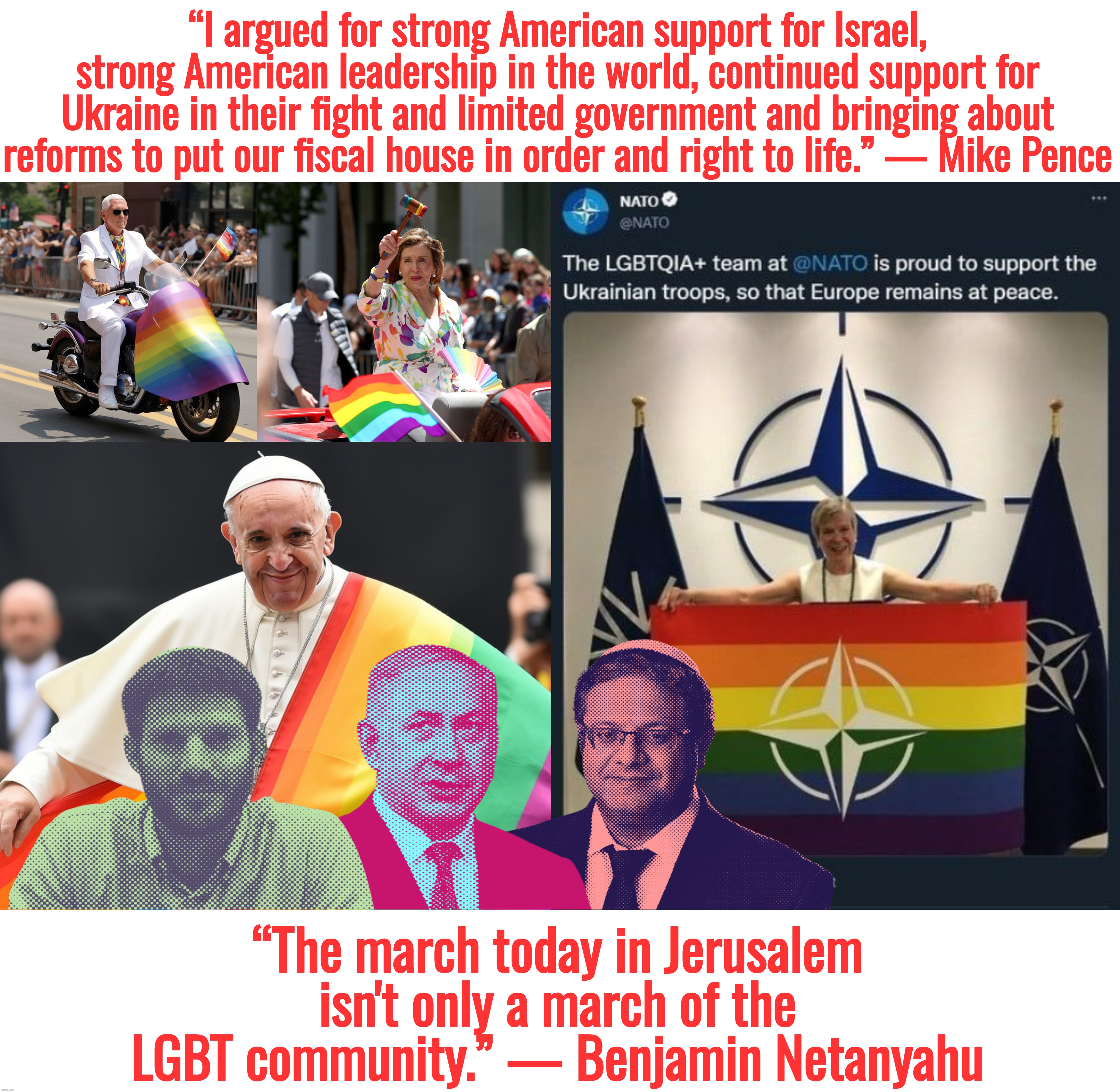 I retort, you deride . . . North Atlantic Transgender Organization | “I argued for strong American support for Israel, strong American leadership in the world, continued support for Ukraine in their fight and limited government and bringing about reforms to put our fiscal house in order and right to life.” — Mike Pence; “The march today in Jerusalem isn't only a march of the LGBT community.” — Benjamin Netanyahu | image tagged in mike pence,nancy pelosi,pope francis,ukraine,israel,nato | made w/ Imgflip meme maker