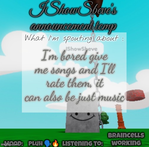 IShowSbeve's announcement temp | I'm bored give me songs and I'll rate them, it can also be just music; Braincells working; Pluh 🗣️🔥 | image tagged in ishowsbeve's announcement temp | made w/ Imgflip meme maker