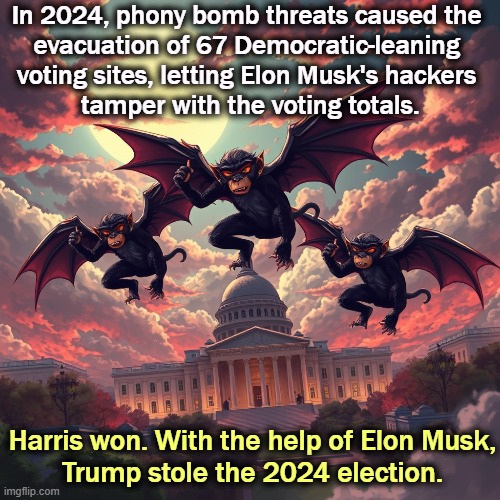 That's why Trump can't tell Musk to leave. | In 2024, phony bomb threats caused the 
evacuation of 67 Democratic-leaning 
voting sites, letting Elon Musk's hackers 
tamper with the voting totals. Harris won. With the help of Elon Musk,
Trump stole the 2024 election. | image tagged in trump,election 2024,elon musk,stolen,harris,winner | made w/ Imgflip meme maker