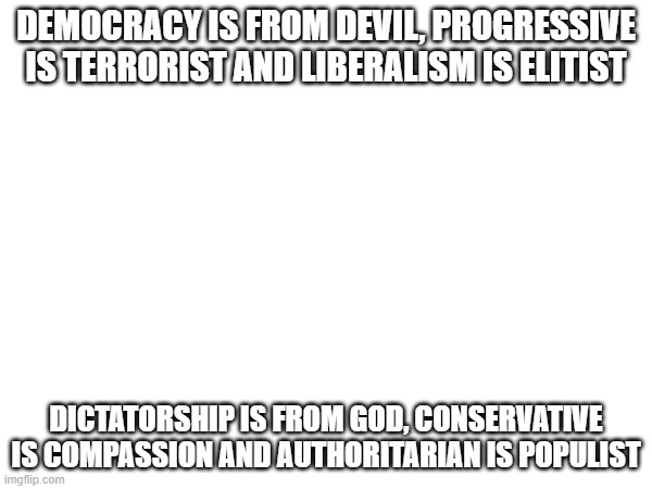 this is a political joke | DEMOCRACY IS FROM DEVIL, PROGRESSIVE IS TERRORIST AND LIBERALISM IS ELITIST; DICTATORSHIP IS FROM GOD, CONSERVATIVE IS COMPASSION AND AUTHORITARIAN IS POPULIST | image tagged in democracy,progressive,liberal,dictatorship,conservative,authoritarian | made w/ Imgflip meme maker