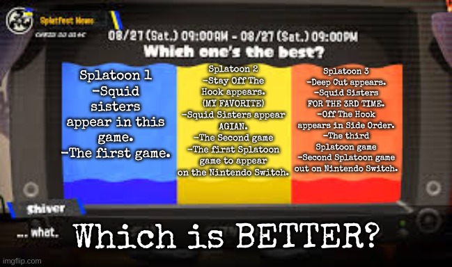 Which is BETTER? | Splatoon 2
-Stay Off The Hook appears. (MY FAVORITE)
-Squid Sisters appear AGIAN.
-The Second game
-The first Splatoon game to appear on the Nintendo Switch. Splatoon 3
-Deep Cut appears.
-Squid Sisters FOR THE 3RD TIME.
-Off The Hook appears in Side Order.
-The third Splatoon game
-Second Splatoon game out on Nintendo Switch. Splatoon 1
-Squid sisters appear in this game.
-The first game. Which is BETTER? | image tagged in splatfest s3,splatoon games,splatoon-memes | made w/ Imgflip meme maker