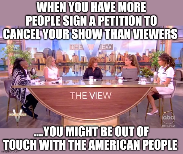 Self destruction | WHEN YOU HAVE MORE PEOPLE SIGN A PETITION TO CANCEL YOUR SHOW THAN VIEWERS; ....YOU MIGHT BE OUT OF TOUCH WITH THE AMERICAN PEOPLE | image tagged in the view | made w/ Imgflip meme maker