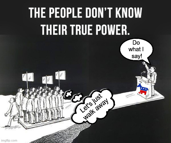 Always remember the people have the true power if we come together | Do 
what I 
say! Let's just walk away | image tagged in political meme,uniparty,deep state,one world | made w/ Imgflip meme maker