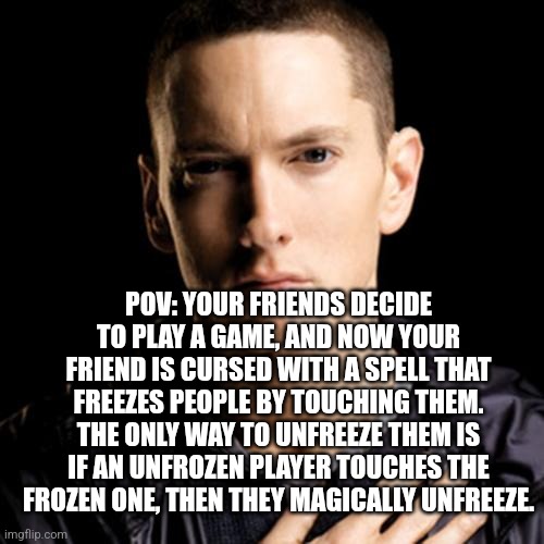 Eminem | POV: YOUR FRIENDS DECIDE TO PLAY A GAME, AND NOW YOUR FRIEND IS CURSED WITH A SPELL THAT FREEZES PEOPLE BY TOUCHING THEM. THE ONLY WAY TO UNFREEZE THEM IS IF AN UNFROZEN PLAYER TOUCHES THE FROZEN ONE, THEN THEY MAGICALLY UNFREEZE. | image tagged in memes,eminem | made w/ Imgflip meme maker