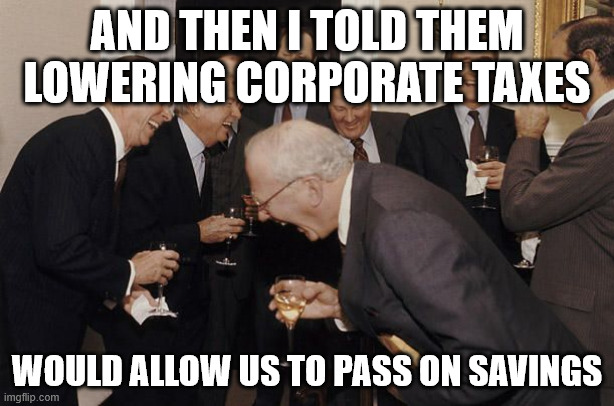 Old Men laughing | AND THEN I TOLD THEM LOWERING CORPORATE TAXES; WOULD ALLOW US TO PASS ON SAVINGS | image tagged in old men laughing | made w/ Imgflip meme maker