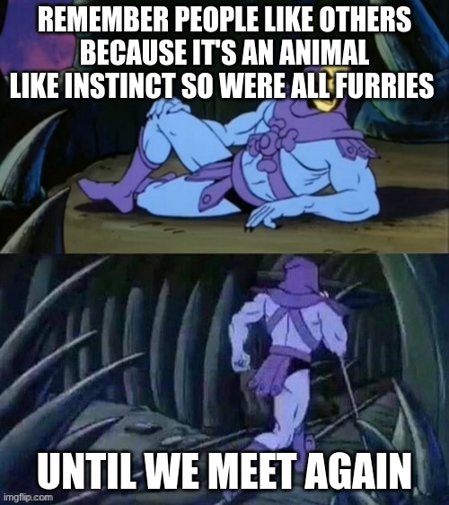 funny | REMEMBER PEOPLE LIKE OTHERS BECAUSE IT'S AN ANIMAL LIKE INSTINCT SO WERE ALL FURRIES; UNTIL WE MEET AGAIN | image tagged in skeletor disturbing facts,idk,memes | made w/ Imgflip meme maker