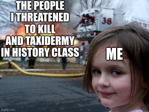 Disaster Girl | THE PEOPLE I THREATENED TO KILL AND TAXIDERMY IN HISTORY CLASS; ME | image tagged in memes,disaster girl | made w/ Imgflip meme maker